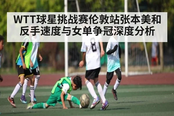 WTT球星挑战赛伦敦站张本美和反手速度与女单争冠深度分析
