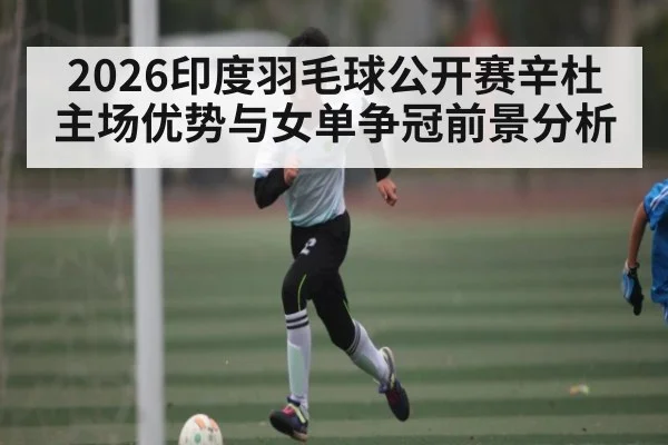 2026印度羽毛球公开赛辛杜主场优势与女单争冠前景分析